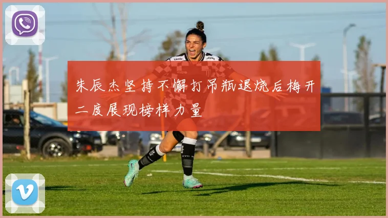朱辰杰坚持不懈打吊瓶退烧后梅开二度展现榜样力量