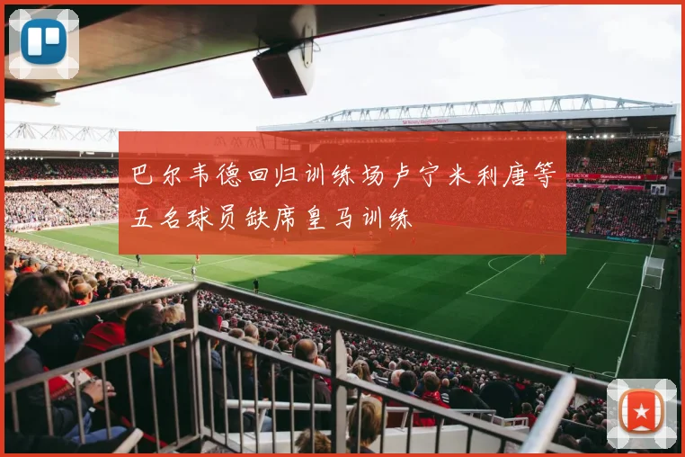 巴尔韦德回归训练场卢宁米利唐等五名球员缺席皇马训练