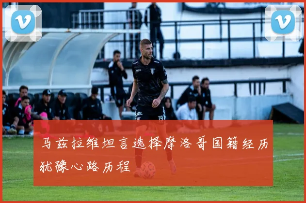 马兹拉维坦言选择摩洛哥国籍经历犹豫心路历程