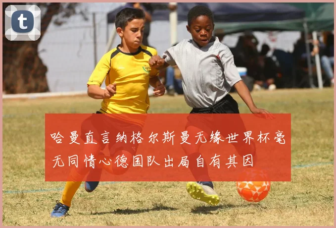 哈曼直言纳格尔斯曼无缘世界杯毫无同情心德国队出局自有其因