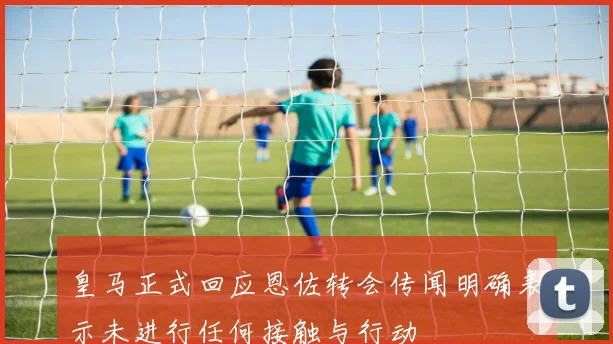 皇马正式回应恩佐转会传闻明确表示未进行任何接触与行动