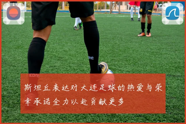 斯坦丘表达对大连足球的热爱与荣幸承诺全力以赴贡献更多