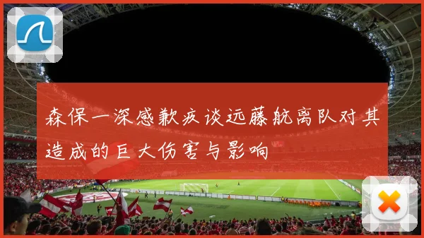 森保一深感歉疚谈远藤航离队对其造成的巨大伤害与影响