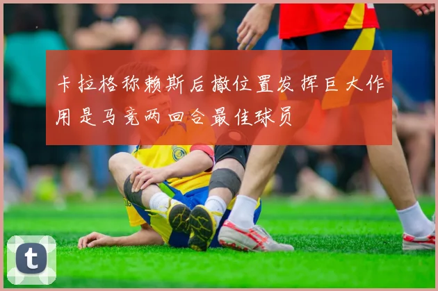 卡拉格称赖斯后撤位置发挥巨大作用是马竞两回合最佳球员