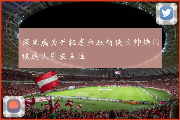 诺里成为开拓者和独行侠主帅热门候选人引发关注