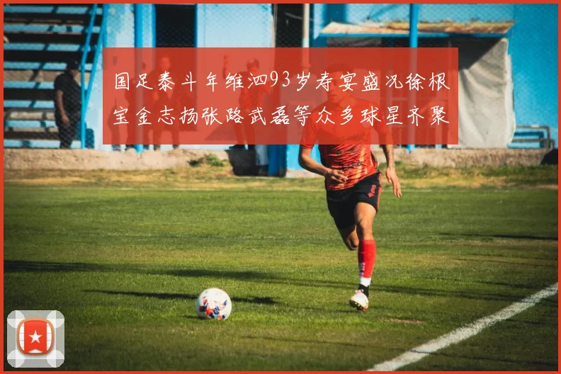 国足泰斗年维泗93岁寿宴盛况徐根宝金志扬张路武磊等众多球星齐聚祝贺
