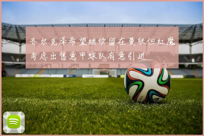 齐尔克泽希望继续留在曼联但红魔考虑出售意甲球队有意引进