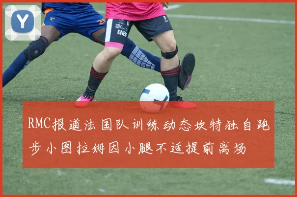 RMC报道法国队训练动态坎特独自跑步小图拉姆因小腿不适提前离场