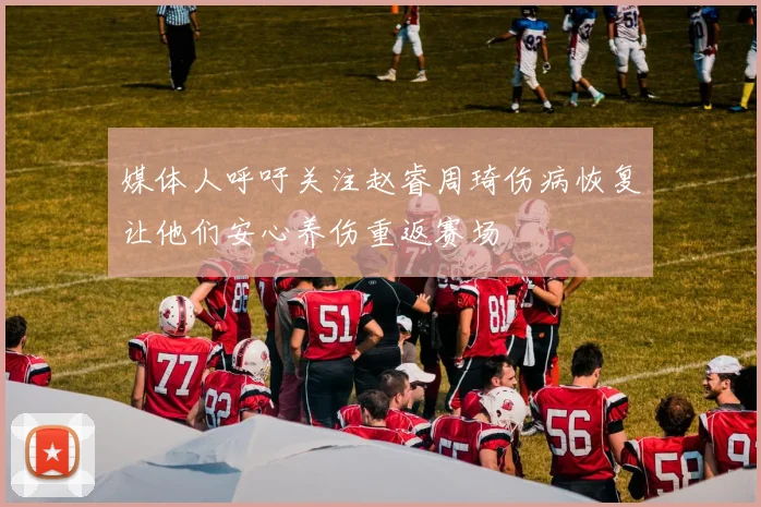 媒体人呼吁关注赵睿周琦伤病恢复让他们安心养伤重返赛场