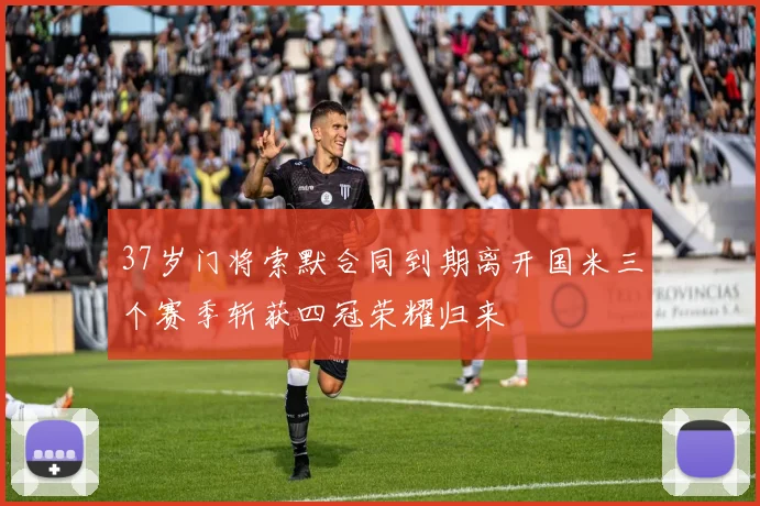 37岁门将索默合同到期离开国米三个赛季斩获四冠荣耀归来