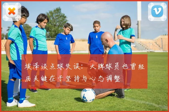 埃泽谈点球失误：大牌球员也曾经历关键在于坚持与心态调整