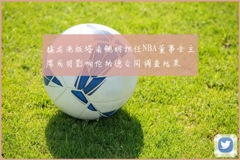 猛龙老板塔南鲍姆担任NBA董事会主席或将影响伦纳德合同调查结果