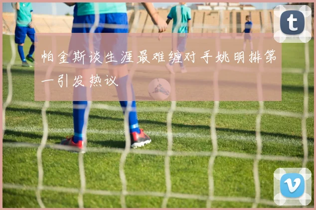 帕金斯谈生涯最难缠对手姚明排第一引发热议
