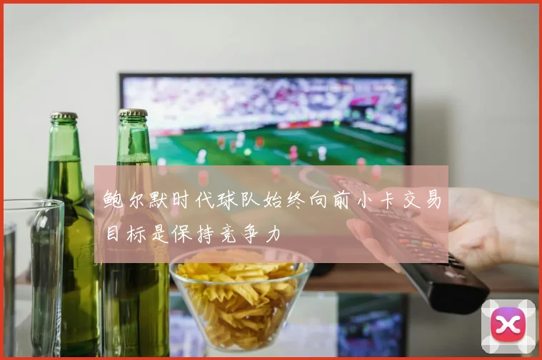 鲍尔默时代球队始终向前小卡交易目标是保持竞争力